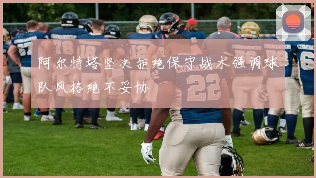 阿尔特塔坚决拒绝保守战术强调球队风格绝不妥协