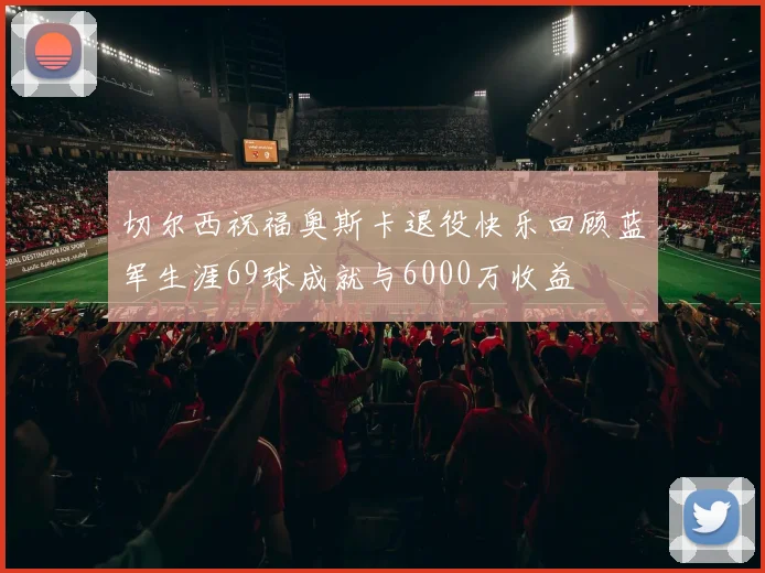 切尔西祝福奥斯卡退役快乐回顾蓝军生涯69球成就与6000万收益