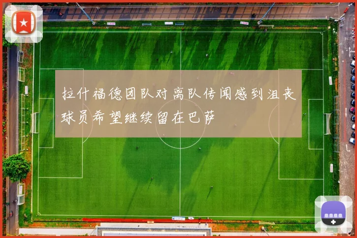 拉什福德团队对离队传闻感到沮丧球员希望继续留在巴萨