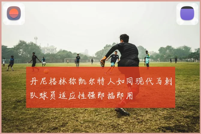 丹尼格林称凯尔特人如同现代马刺队球员适应性强即插即用