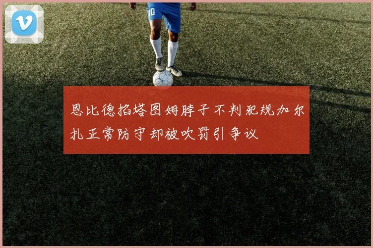 恩比德掐塔图姆脖子不判犯规加尔扎正常防守却被吹罚引争议