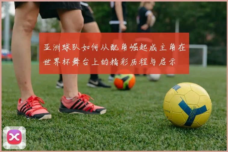 亚洲球队如何从配角崛起成主角在世界杯舞台上的精彩历程与启示