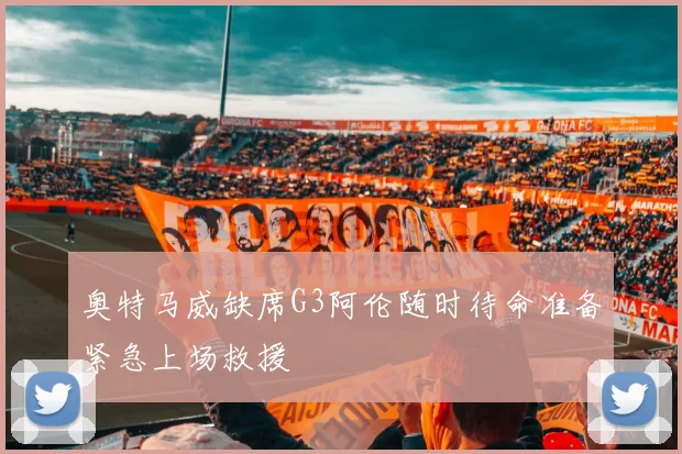奥特马威缺席G3阿伦随时待命准备紧急上场救援