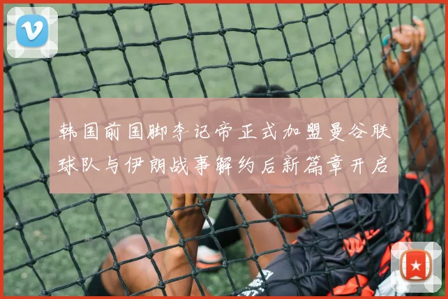 韩国前国脚李记帝正式加盟曼谷联球队与伊朗战事解约后新篇章开启