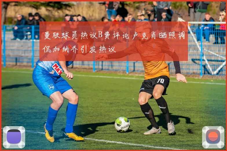 曼联球员热议B费评论卢克肖晒照调侃加纳乔引发热议