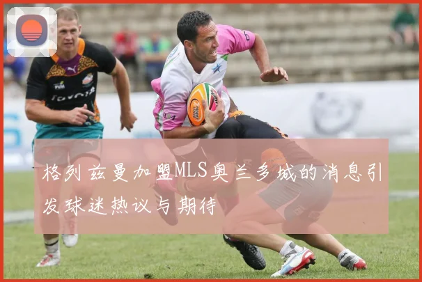 格列兹曼加盟MLS奥兰多城的消息引发球迷热议与期待