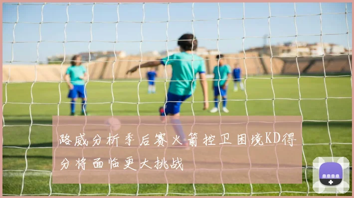 路威分析季后赛火箭控卫困境KD得分将面临更大挑战