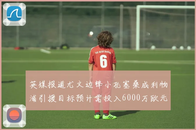 英媒报道尤文边锋小孔塞桑成利物浦引援目标预计需投入6000万欧元