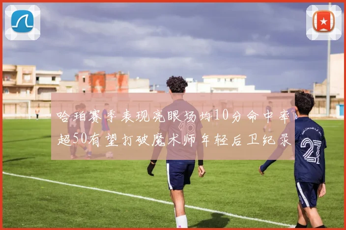 哈珀赛季表现亮眼场均10分命中率超50有望打破魔术师年轻后卫纪录