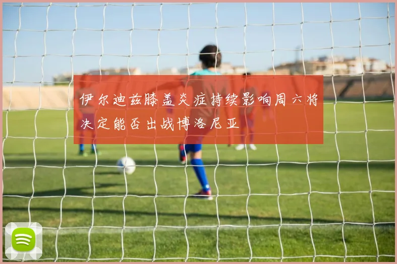 伊尔迪兹膝盖炎症持续影响周六将决定能否出战博洛尼亚