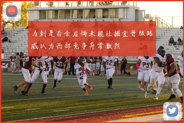 马刺是否会后悔未能让掘金晋级路威认为西部竞争异常激烈