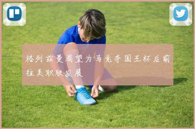 格列兹曼渴望为马竞夺国王杯后前往美职联发展