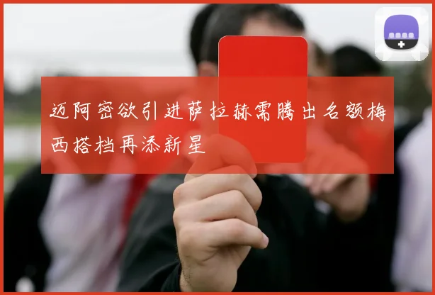 迈阿密欲引进萨拉赫需腾出名额梅西搭档再添新星