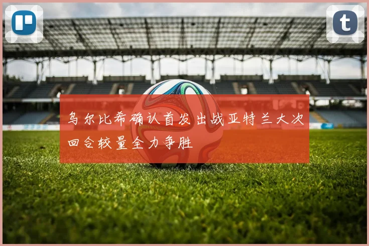 乌尔比希确认首发出战亚特兰大次回合较量全力争胜